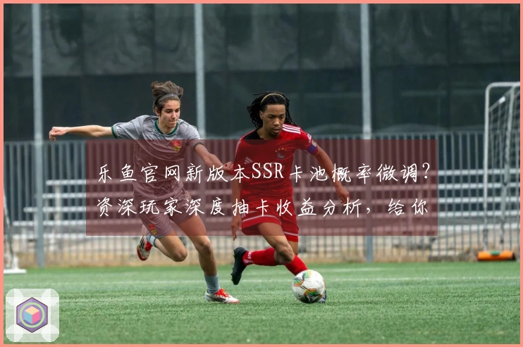 乐鱼官网新版本SSR卡池概率微调？资深玩家深度抽卡收益分析，给你最直观的结论